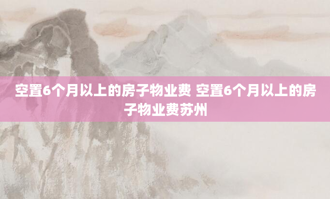 空置6个月以上的房子物业费 空置6个月以上的房子物业费苏州