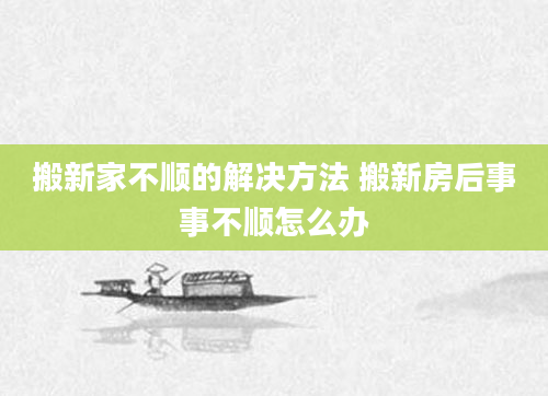 搬新家不顺的解决方法 搬新房后事事不顺怎么办