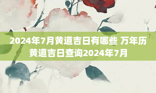 2024年7月黄道吉日有哪些 万年历黄道吉日查询2024年7月