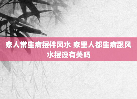 家人常生病摆件风水 家里人都生病跟风水摆设有关吗