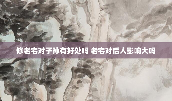 修老宅对子孙有好处吗 老宅对后人影响大吗