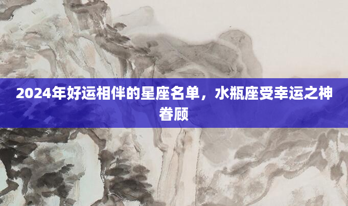 2024年好运相伴的星座名单，水瓶座受幸运之神眷顾