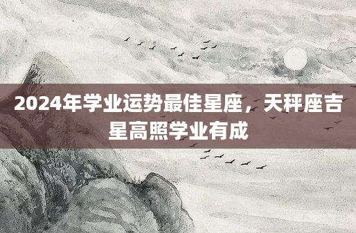 2024年学业运势最佳星座，天秤座吉星高照学业有成
