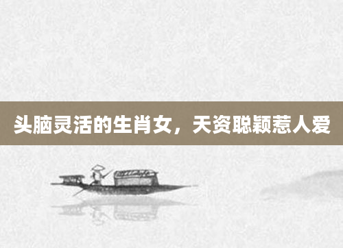 头脑灵活的生肖女，天资聪颖惹人爱