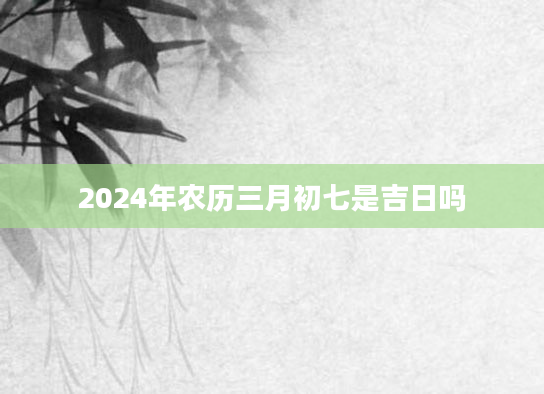 2024年农历三月初七是吉日吗