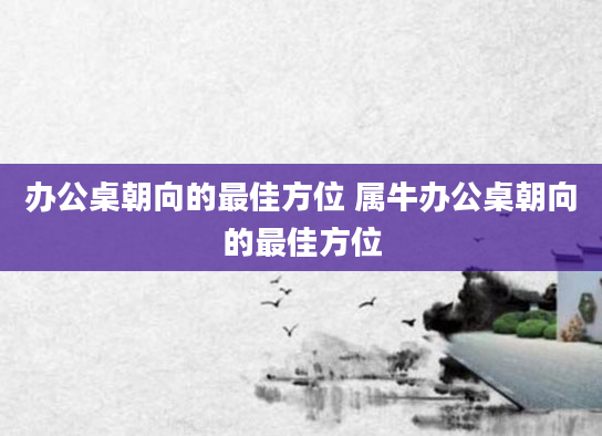 办公桌朝向的最佳方位 属牛办公桌朝向的最佳方位