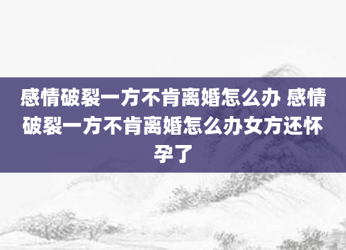 感情破裂一方不肯离婚怎么办 感情破裂一方不肯离婚怎么办女方还怀孕了
