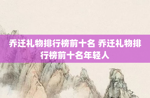 乔迁礼物排行榜前十名 乔迁礼物排行榜前十名年轻人