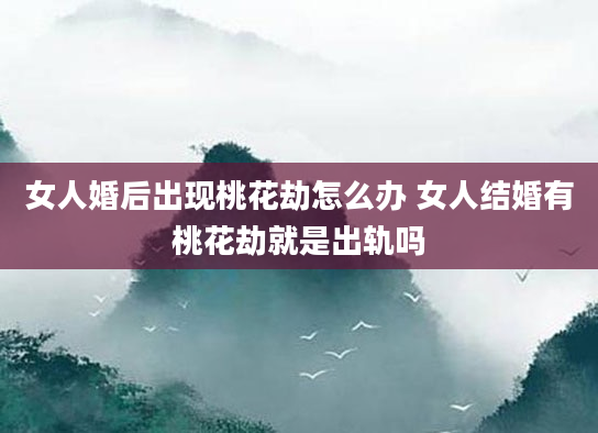 女人婚后出现桃花劫怎么办 女人结婚有桃花劫就是出轨吗