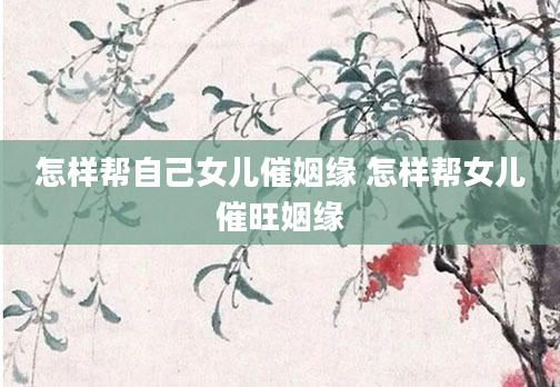 怎样帮自己女儿催姻缘 怎样帮女儿催旺姻缘