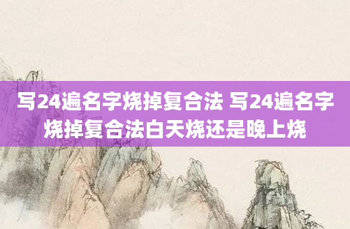 写24遍名字烧掉复合法 写24遍名字烧掉复合法白天烧还是晚上烧