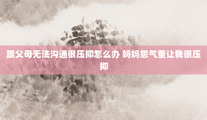 跟父母无法沟通很压抑怎么办 妈妈怨气重让我很压抑