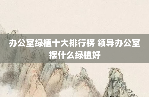 办公室绿植十大排行榜 领导办公室摆什么绿植好