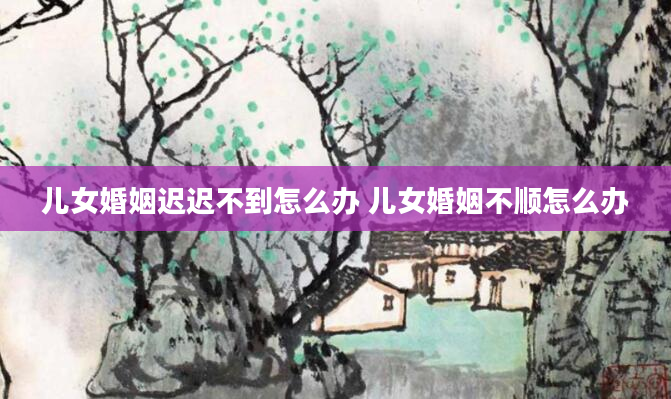 儿女婚姻迟迟不到怎么办 儿女婚姻不顺怎么办