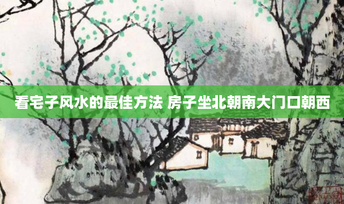 看宅子风水的最佳方法 房子坐北朝南大门口朝西