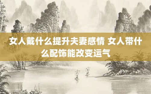 女人戴什么提升夫妻感情 女人带什么配饰能改变运气