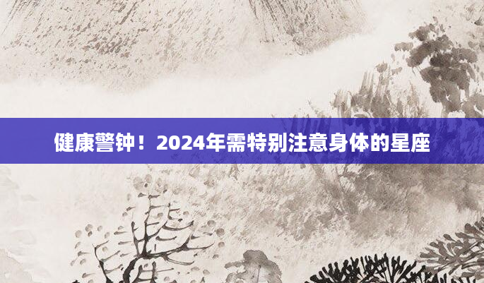 健康警钟！2024年需特别注意身体的星座