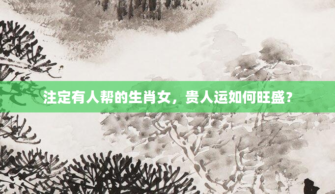 注定有人帮的生肖女，贵人运如何旺盛？