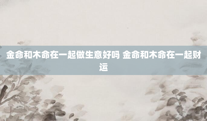 金命和木命在一起做生意好吗 金命和木命在一起财运
