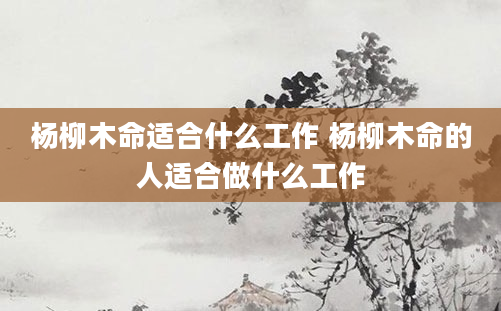杨柳木命适合什么工作 杨柳木命的人适合做什么工作