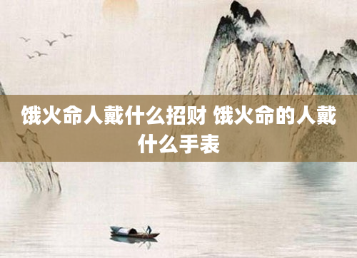 饿火命人戴什么招财 饿火命的人戴什么手表