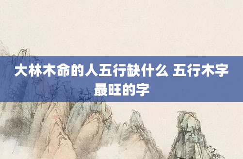 大林木命的人五行缺什么 五行木字最旺的字