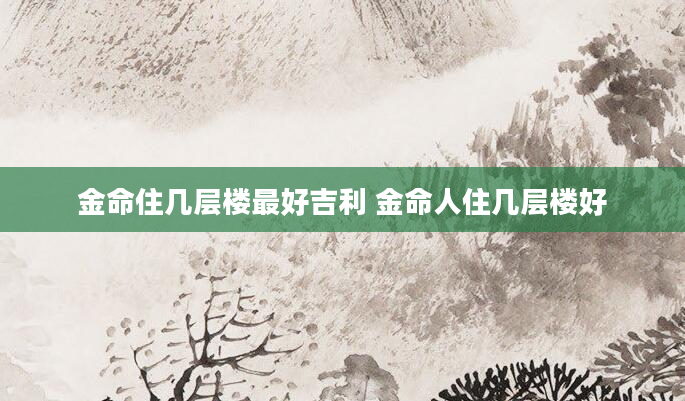 金命住几层楼最好吉利 金命人住几层楼好