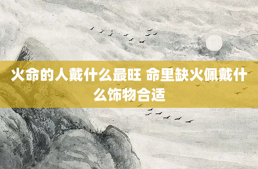 火命的人戴什么最旺 命里缺火佩戴什么饰物合适