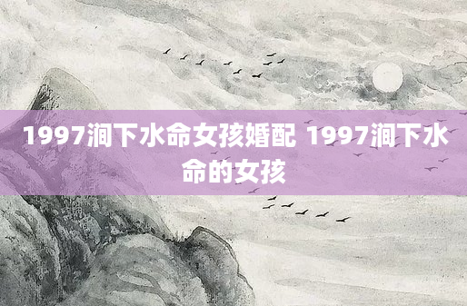 1997涧下水命女孩婚配 1997涧下水命的女孩