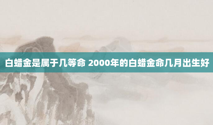 白蜡金是属于几等命 2000年的白蜡金命几月出生好