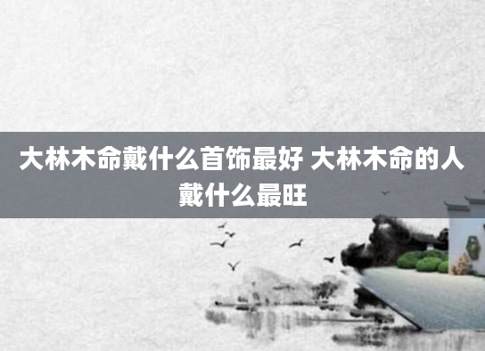 大林木命戴什么首饰最好 大林木命的人戴什么最旺