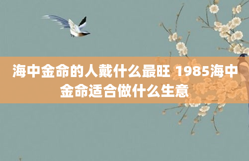 海中金命的人戴什么最旺 1985海中金命适合做什么生意