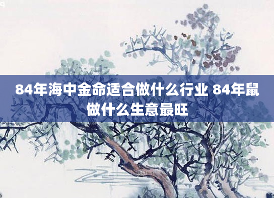 84年海中金命适合做什么行业 84年鼠做什么生意最旺