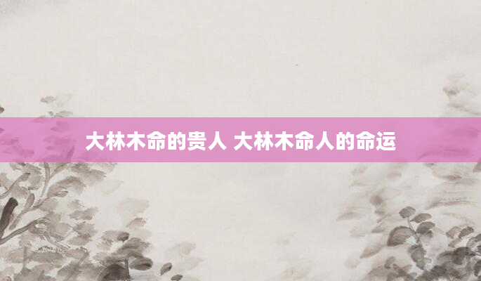 大林木命的贵人 大林木命人的命运