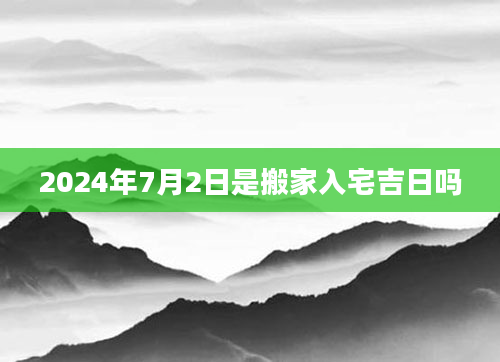 2024年7月2日是搬家入宅吉日吗