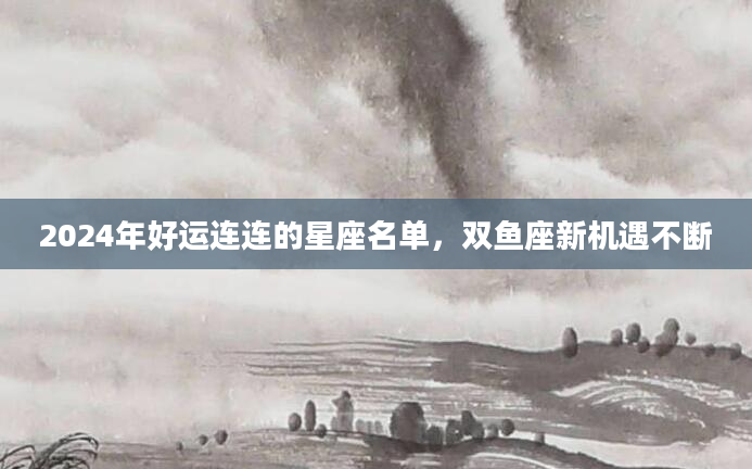2024年好运连连的星座名单，双鱼座新机遇不断