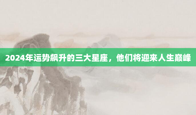 2024年运势飙升的三大星座，他们将迎来人生巅峰