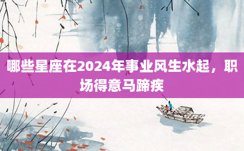 哪些星座在2024年事业风生水起，职场得意马蹄疾