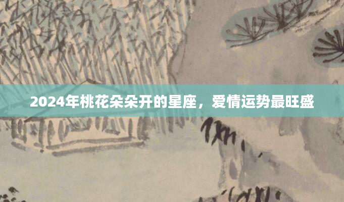 2024年桃花朵朵开的星座，爱情运势最旺盛