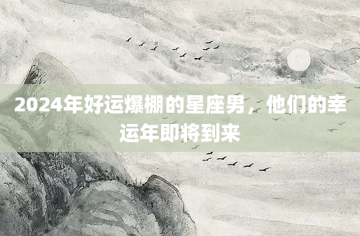 2024年好运爆棚的星座男，他们的幸运年即将到来