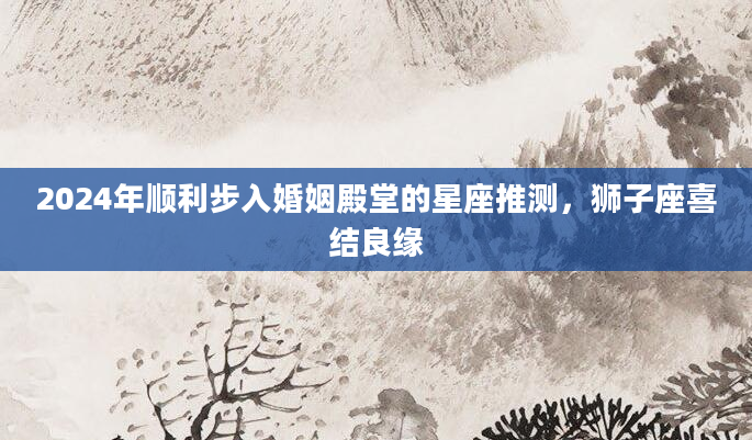 2024年顺利步入婚姻殿堂的星座推测，狮子座喜结良缘
