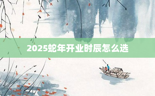 2025蛇年开业时辰怎么选