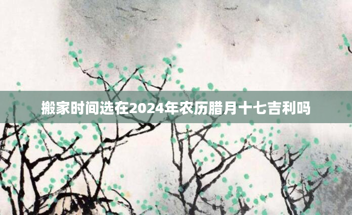 搬家时间选在2024年农历腊月十七吉利吗