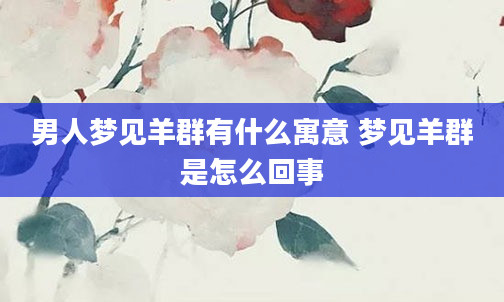 男人梦见羊群有什么寓意 梦见羊群是怎么回事