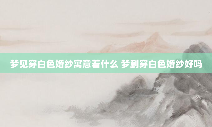 梦见穿白色婚纱寓意着什么 梦到穿白色婚纱好吗