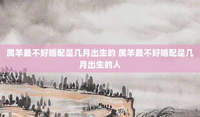属羊最不好婚配是几月出生的 属羊最不好婚配是几月出生的人