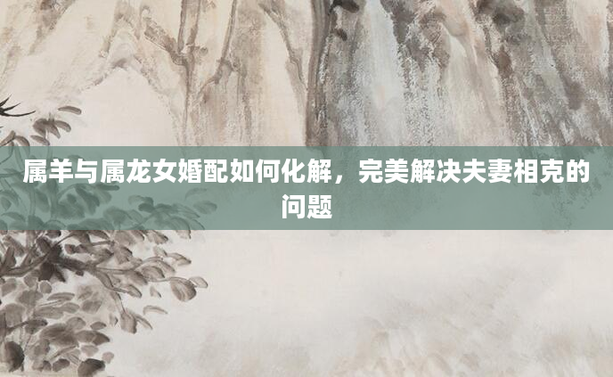属羊与属龙女婚配如何化解，完美解决夫妻相克的问题