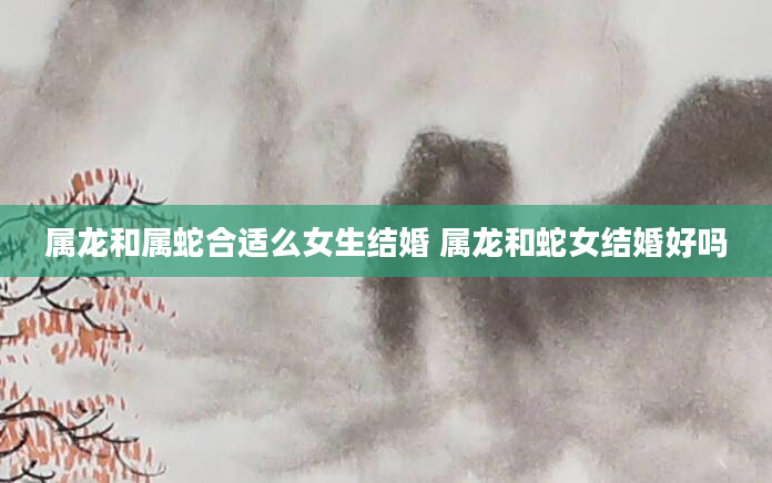 属龙和属蛇合适么女生结婚 属龙和蛇女结婚好吗