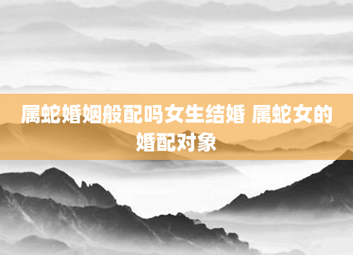 属蛇婚姻般配吗女生结婚 属蛇女的婚配对象