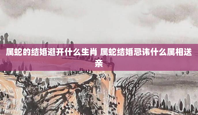 属蛇的结婚避开什么生肖 属蛇结婚忌讳什么属相送亲